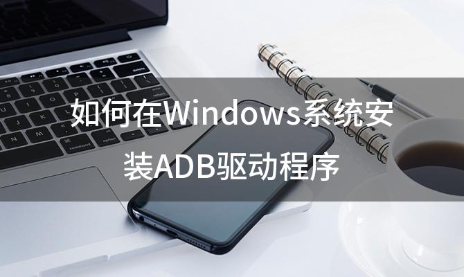 如何在Windows系统安装ADB驱动程序 电脑上怎样给手机安装软件